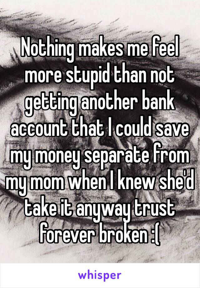 Nothing makes me feel more stupid than not getting another bank account that I could save my money separate from my mom when I knew she'd take it anyway trust forever broken :(