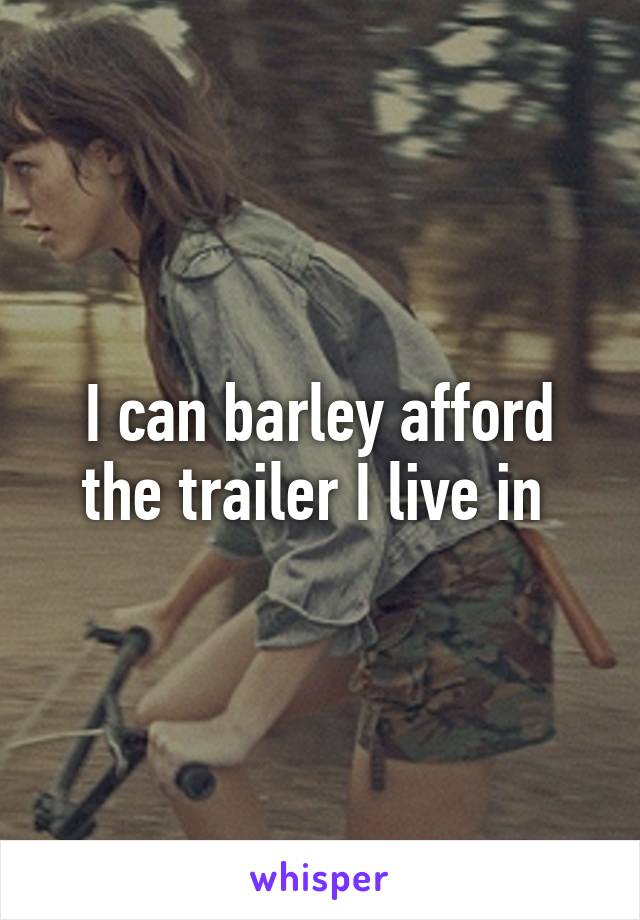 I can barley afford the trailer I live in 