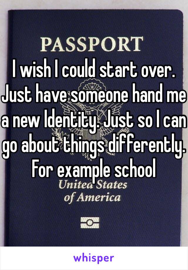 I wish I could start over. Just have someone hand me a new Identity. Just so I can go about things differently. For example school 