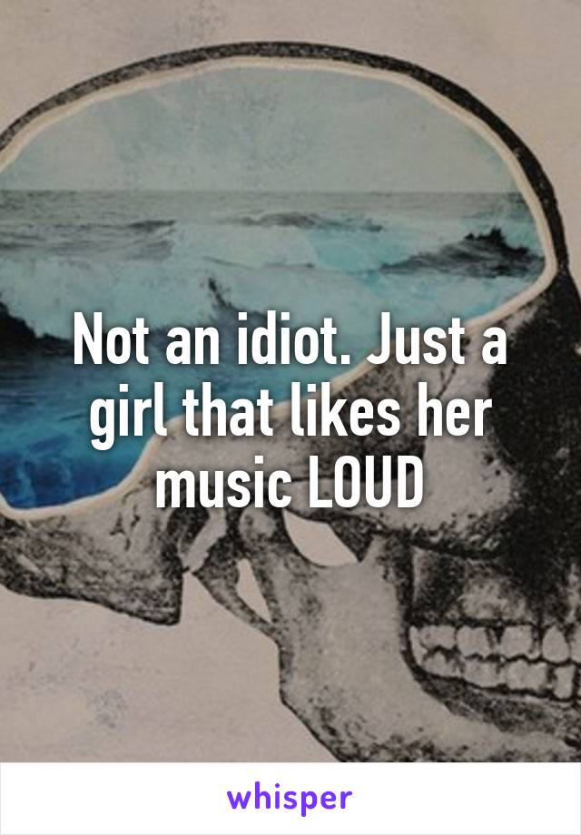 Not an idiot. Just a girl that likes her music LOUD