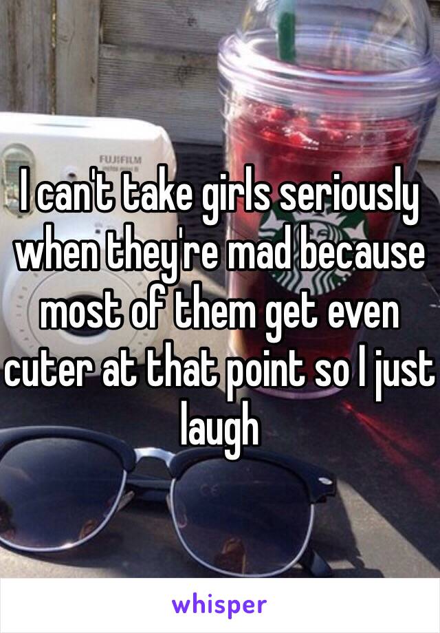 I can't take girls seriously when they're mad because most of them get even cuter at that point so I just laugh