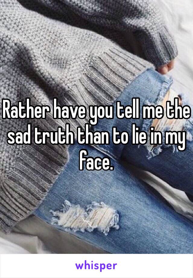 Rather have you tell me the sad truth than to lie in my face.