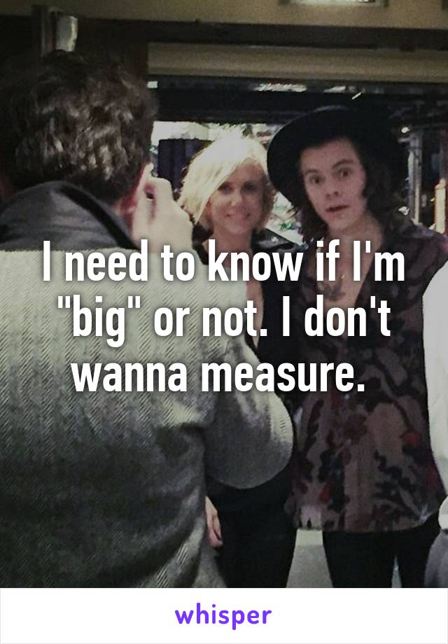 I need to know if I'm "big" or not. I don't wanna measure. 