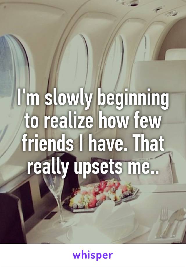 I'm slowly beginning to realize how few friends I have. That really upsets me..