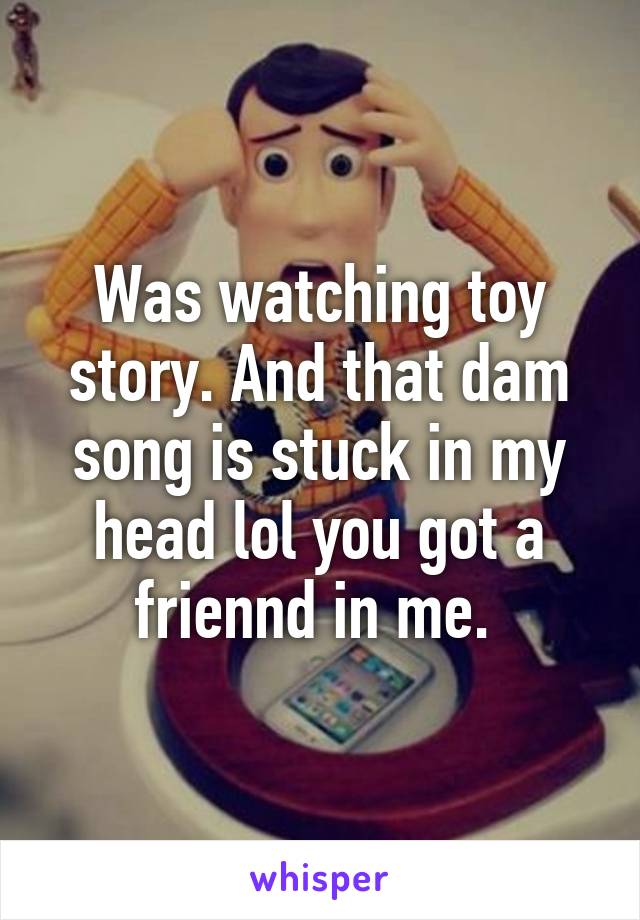 Was watching toy story. And that dam song is stuck in my head lol you got a friennd in me. 