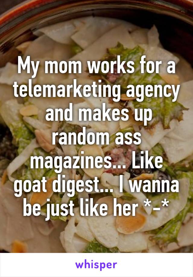 My mom works for a telemarketing agency  and makes up random ass magazines... Like goat digest... I wanna be just like her *-*