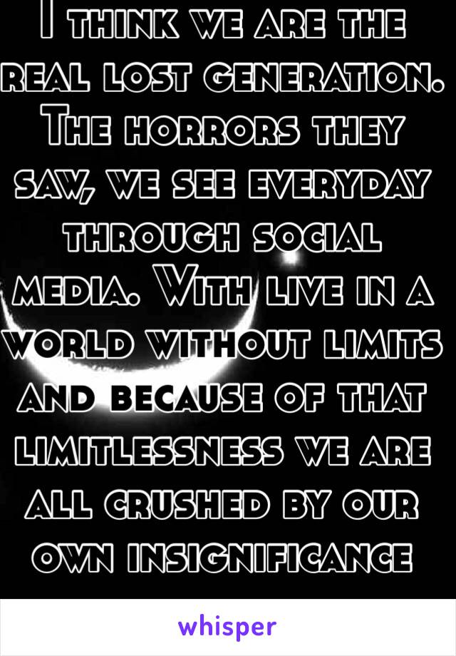 I think we are the real lost generation. The horrors they saw, we see everyday through social media. With live in a world without limits and because of that limitlessness we are all crushed by our own insignificance 