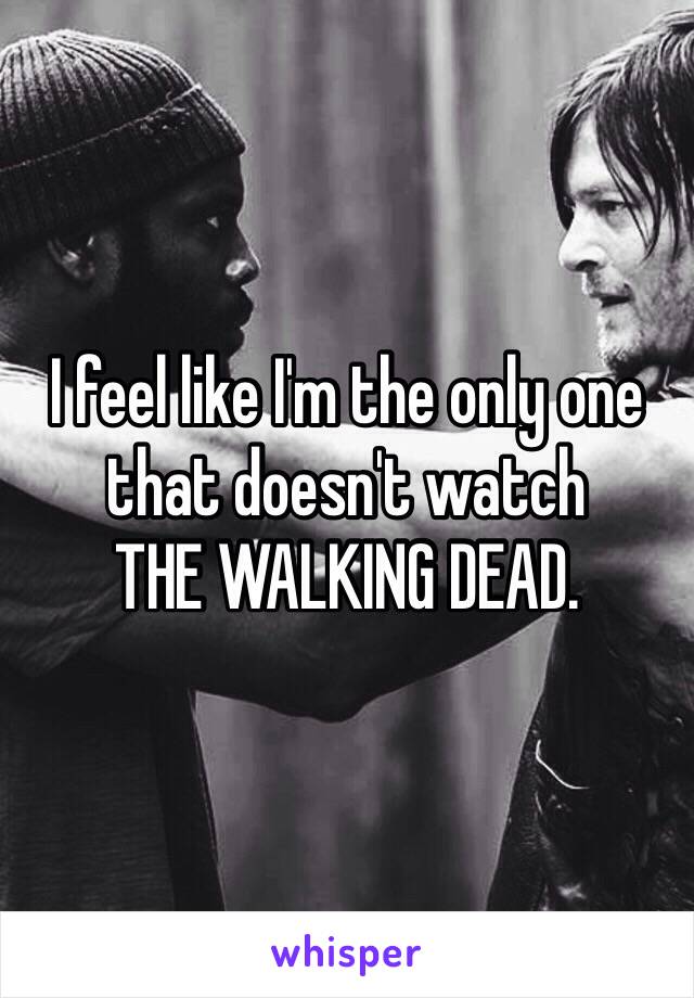 I feel like I'm the only one that doesn't watch 
THE WALKING DEAD.