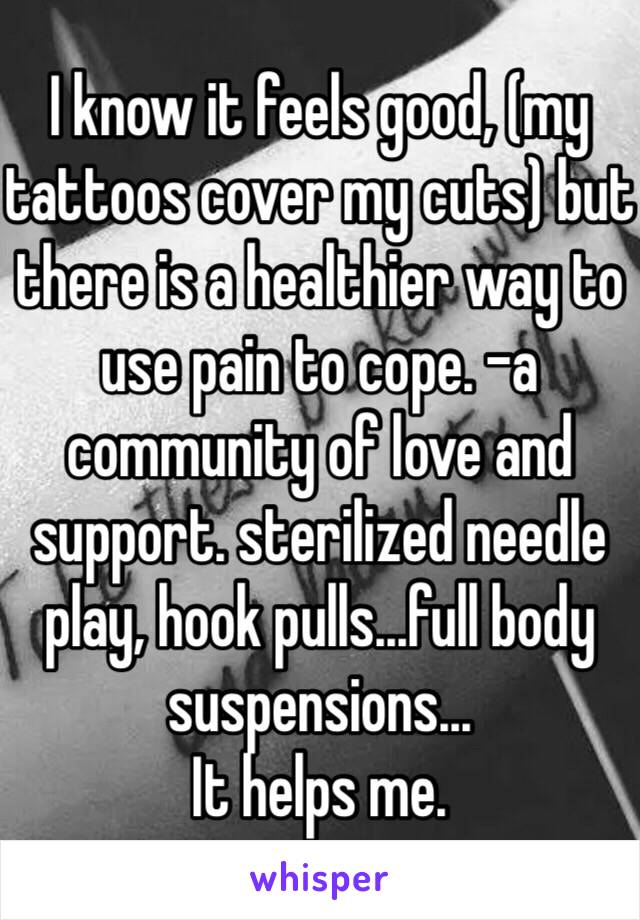 I know it feels good, (my tattoos cover my cuts) but there is a healthier way to use pain to cope. -a community of love and support. sterilized needle play, hook pulls...full body suspensions...
It helps me.