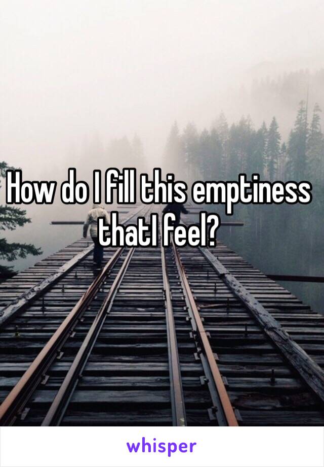 How do I fill this emptiness thatI feel?