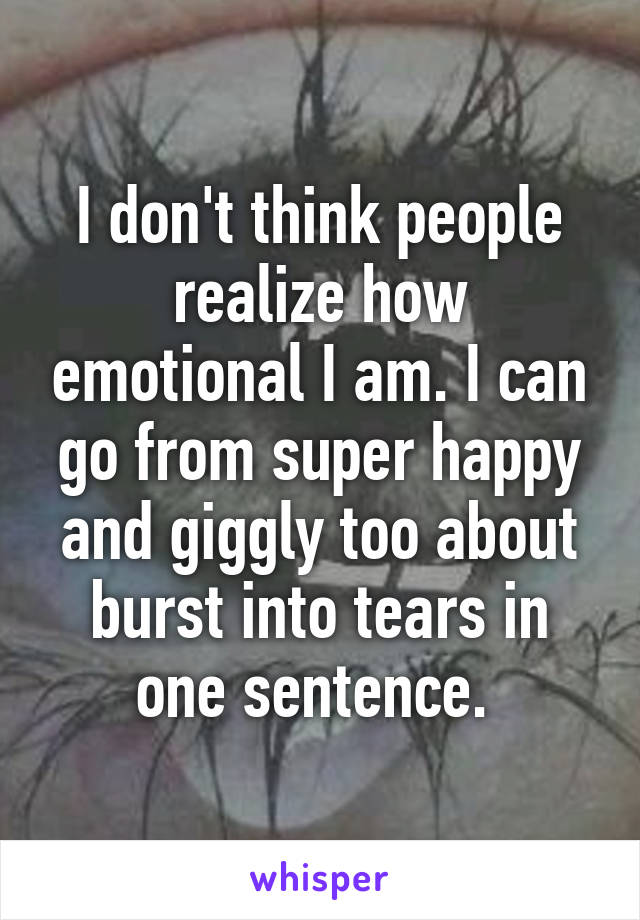 I don't think people realize how emotional I am. I can go from super happy and giggly too about burst into tears in one sentence. 