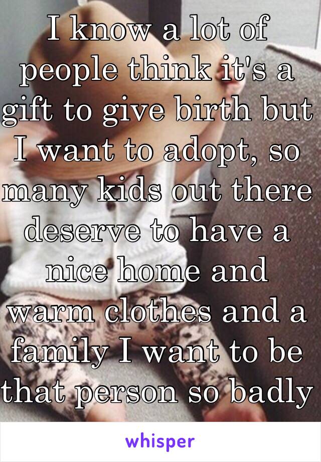 I know a lot of people think it's a gift to give birth but I want to adopt, so many kids out there deserve to have a nice home and warm clothes and a family I want to be that person so badly 