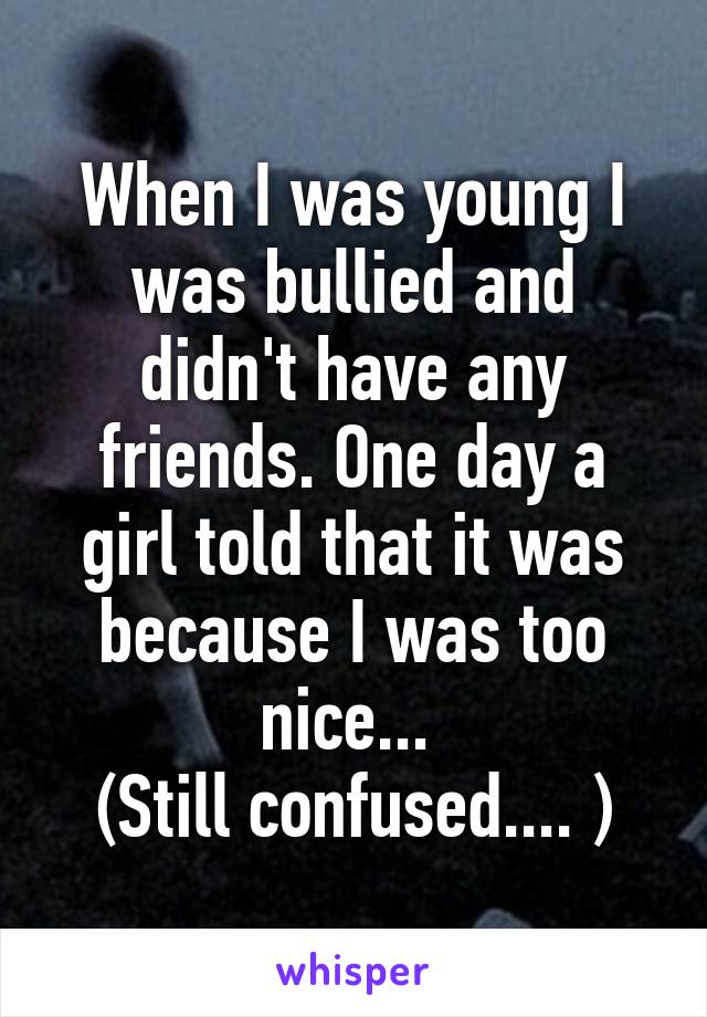 When I was young I was bullied and didn't have any friends. One day a girl told that it was because I was too nice... 
(Still confused.... )