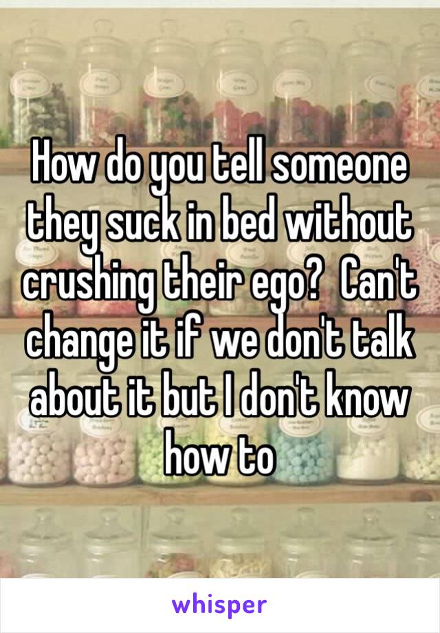 How do you tell someone they suck in bed without crushing their ego?  Can't change it if we don't talk about it but I don't know how to