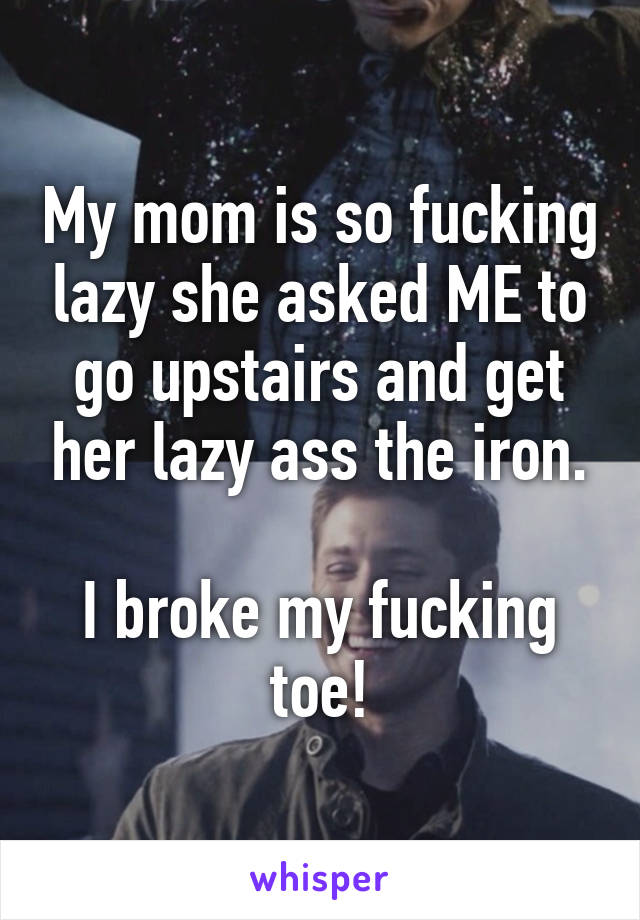 My mom is so fucking lazy she asked ME to go upstairs and get her lazy ass the iron.

I broke my fucking toe!