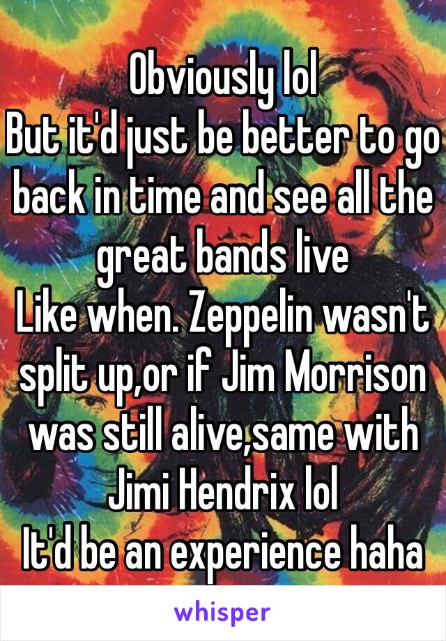 Obviously lol
But it'd just be better to go back in time and see all the great bands live 
Like when. Zeppelin wasn't split up,or if Jim Morrison was still alive,same with Jimi Hendrix lol
It'd be an experience haha