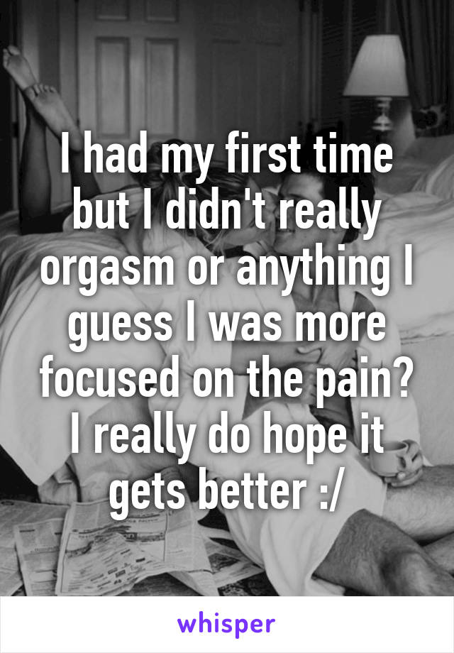 I had my first time but I didn't really orgasm or anything I guess I was more focused on the pain? I really do hope it gets better :/