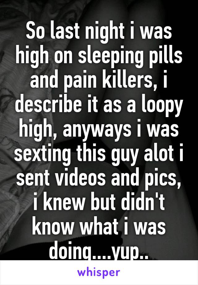 So last night i was high on sleeping pills and pain killers, i describe it as a loopy high, anyways i was sexting this guy alot i sent videos and pics, i knew but didn't know what i was doing....yup..