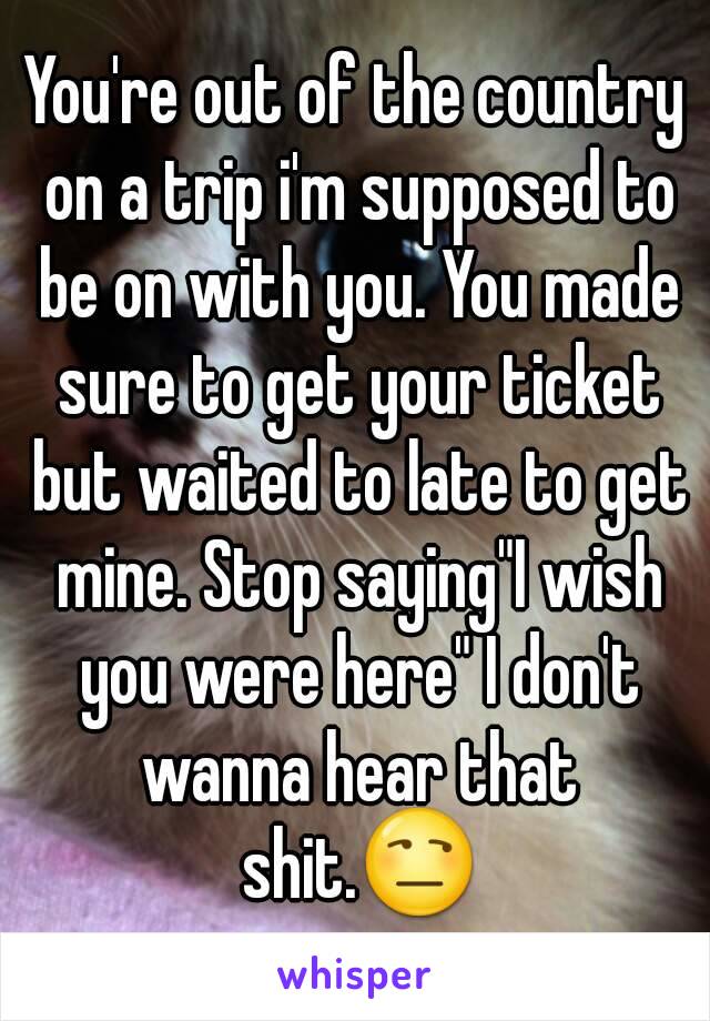 You're out of the country on a trip i'm supposed to be on with you. You made sure to get your ticket but waited to late to get mine. Stop saying"I wish you were here" I don't wanna hear that shit.😒