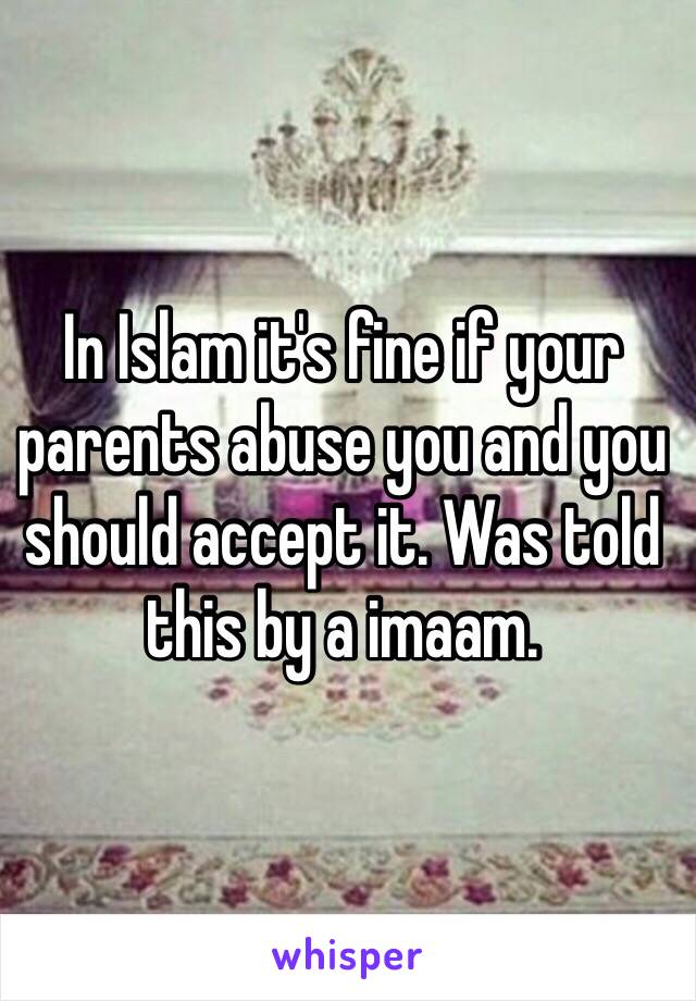 In Islam it's fine if your parents abuse you and you should accept it. Was told this by a imaam. 