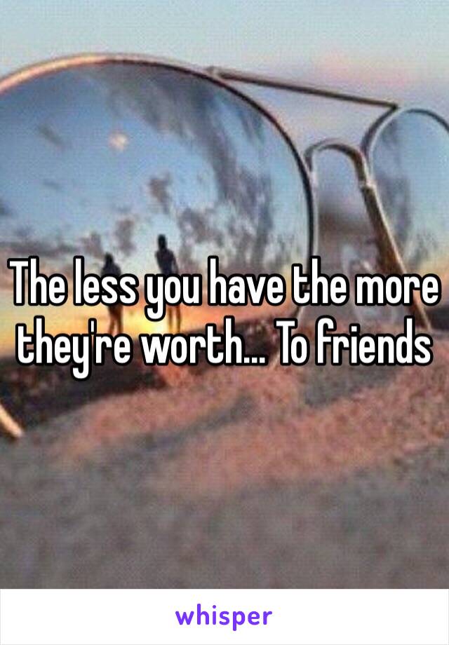 The less you have the more they're worth... To friends 