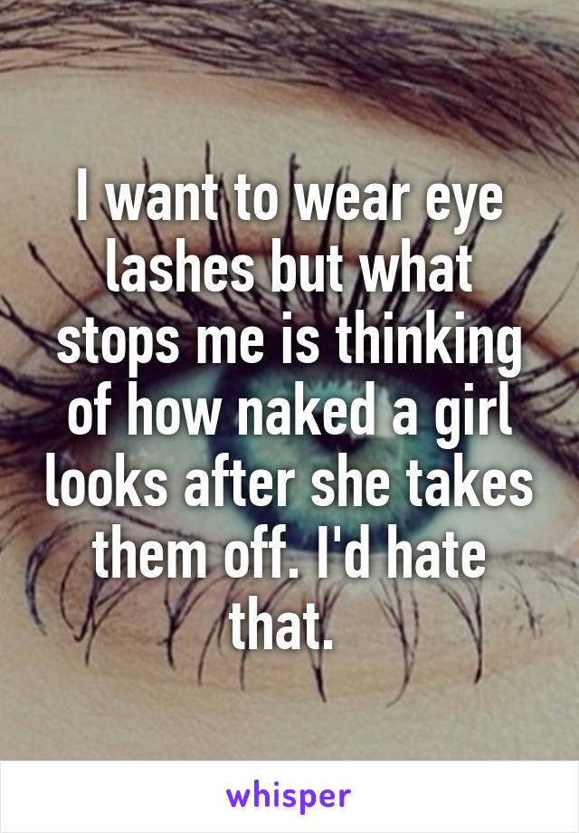 I want to wear eye lashes but what stops me is thinking of how naked a girl looks after she takes them off. I'd hate that. 