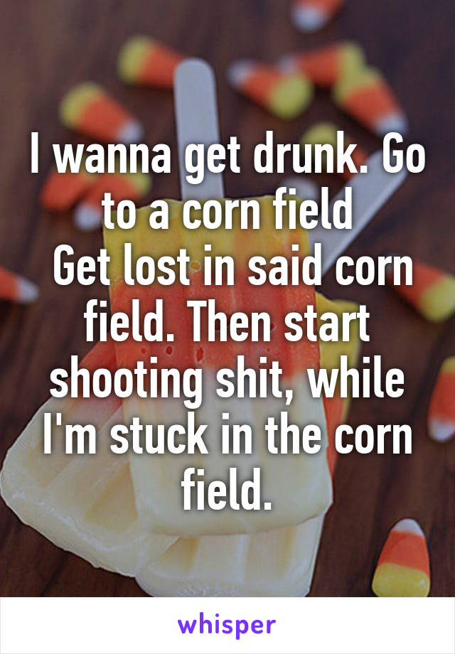 I wanna get drunk. Go to a corn field
 Get lost in said corn field. Then start shooting shit, while I'm stuck in the corn field.