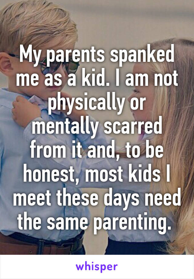 My parents spanked me as a kid. I am not physically or mentally scarred from it and, to be honest, most kids I meet these days need the same parenting. 