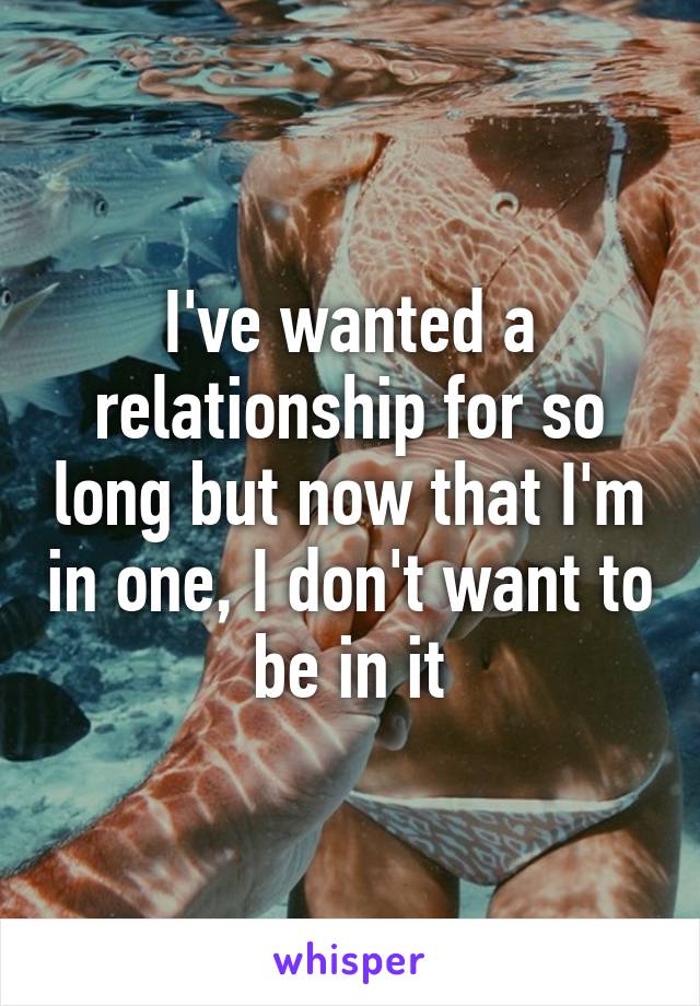 I've wanted a relationship for so long but now that I'm in one, I don't want to be in it