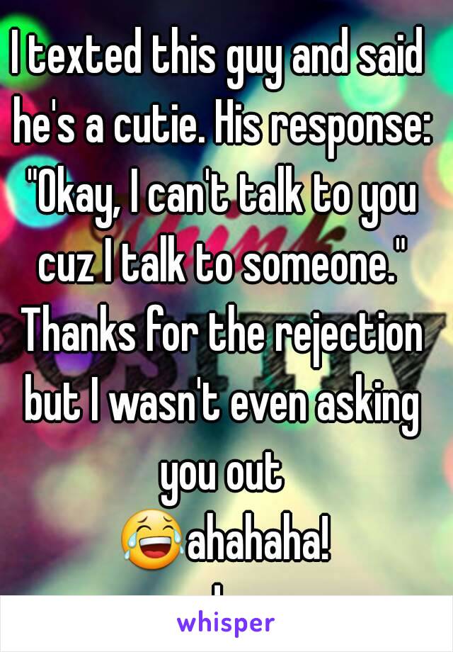 I texted this guy and said he's a cutie. His response: "Okay, I can't talk to you cuz I talk to someone." Thanks for the rejection but I wasn't even asking you out 😂ahahaha!!