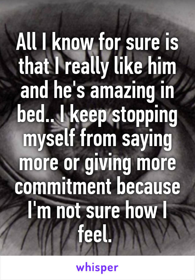 All I know for sure is that I really like him and he's amazing in bed.. I keep stopping myself from saying more or giving more commitment because I'm not sure how I feel. 