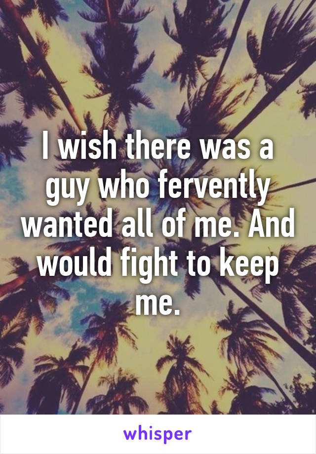 I wish there was a guy who fervently wanted all of me. And would fight to keep me.