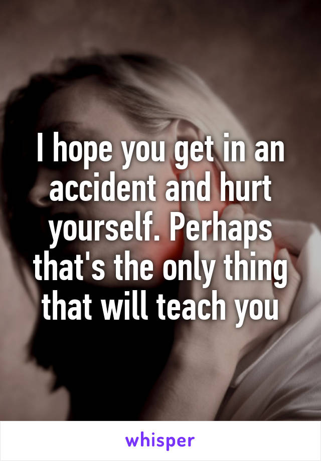 I hope you get in an accident and hurt yourself. Perhaps that's the only thing that will teach you