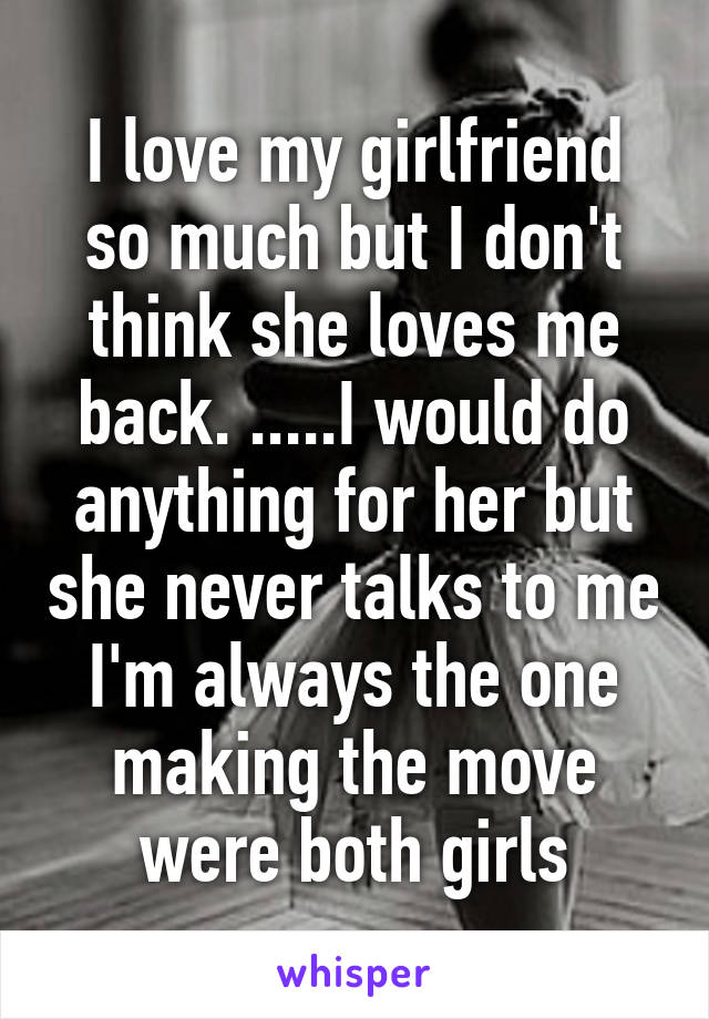 I love my girlfriend so much but I don't think she loves me back. .....I would do anything for her but she never talks to me I'm always the one making the move were both girls