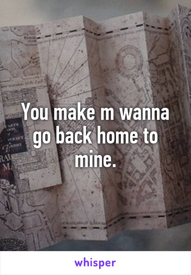 You make m wanna go back home to mine.