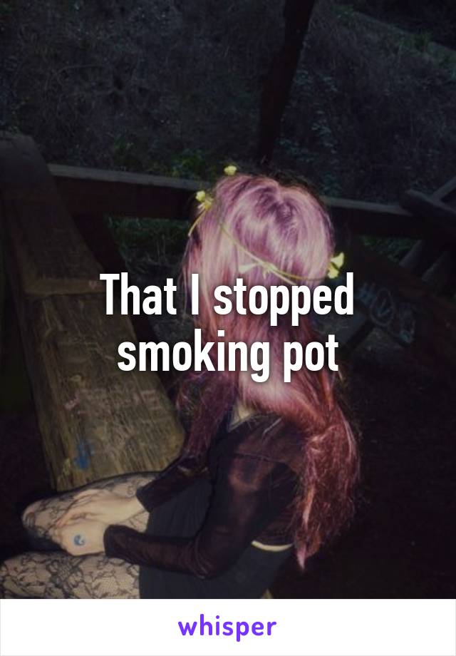 That I stopped smoking pot