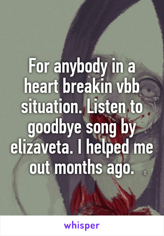 For anybody in a heart breakin vbb situation. Listen to goodbye song by elizaveta. I helped me out months ago.