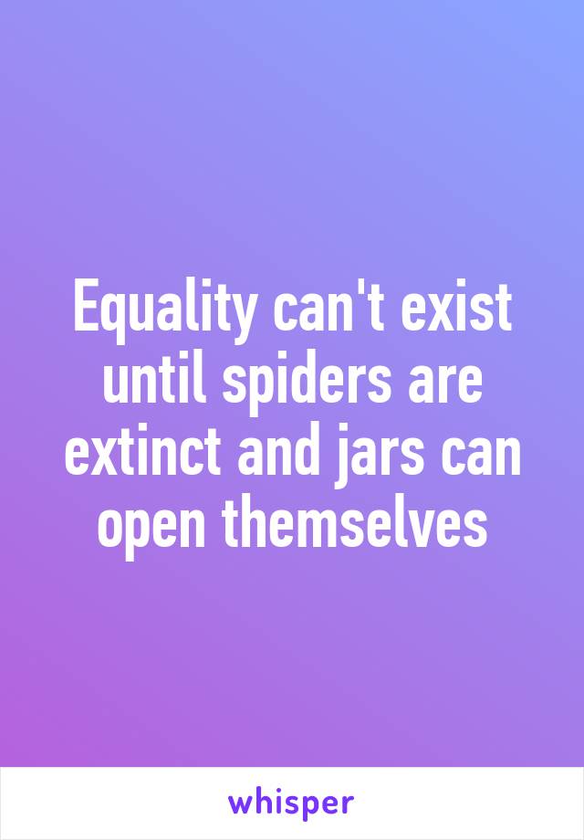 Equality can't exist until spiders are extinct and jars can open themselves