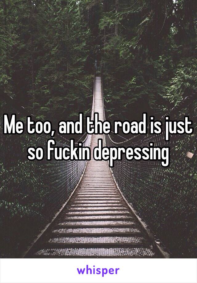 Me too, and the road is just so fuckin depressing