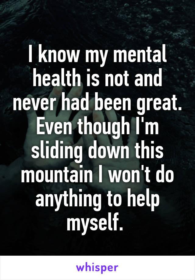 I know my mental health is not and never had been great. Even though I'm sliding down this mountain I won't do anything to help myself. 