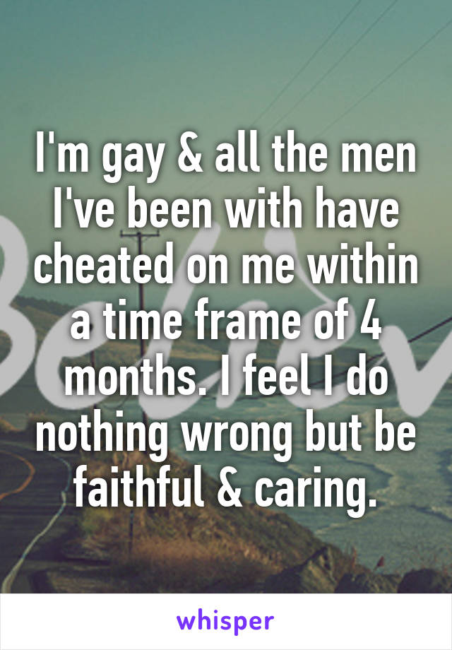 I'm gay & all the men I've been with have cheated on me within a time frame of 4 months. I feel I do nothing wrong but be faithful & caring.