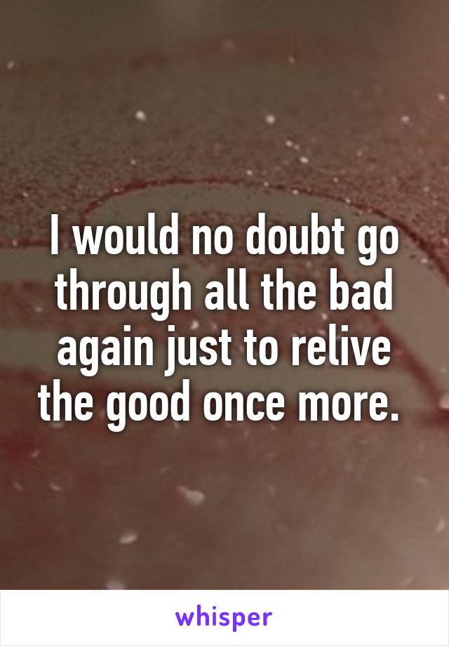 I would no doubt go through all the bad again just to relive the good once more. 