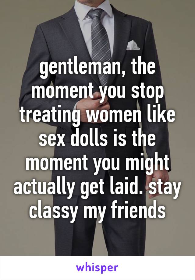 gentleman, the moment you stop treating women like sex dolls is the moment you might actually get laid. stay classy my friends