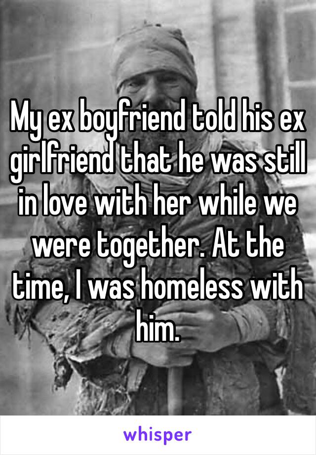 My ex boyfriend told his ex girlfriend that he was still in love with her while we were together. At the time, I was homeless with him. 