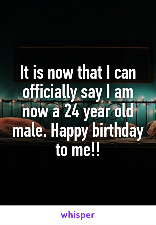 It is now that I can officially say I am now a 24 year old male. Happy birthday to me!!