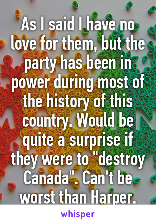 As I said I have no love for them, but the party has been in power during most of the history of this country. Would be quite a surprise if they were to "destroy Canada". Can't be worst than Harper.