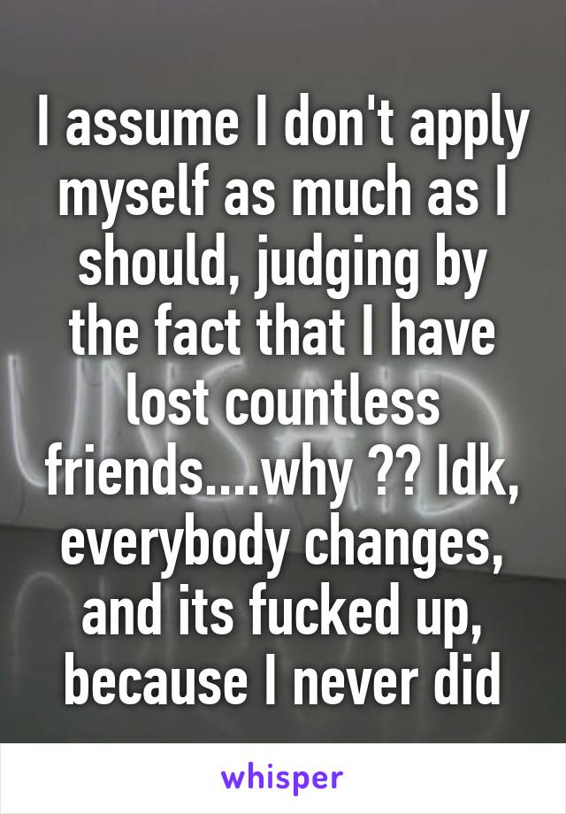 I assume I don't apply myself as much as I should, judging by the fact that I have lost countless friends....why ?? Idk, everybody changes, and its fucked up, because I never did