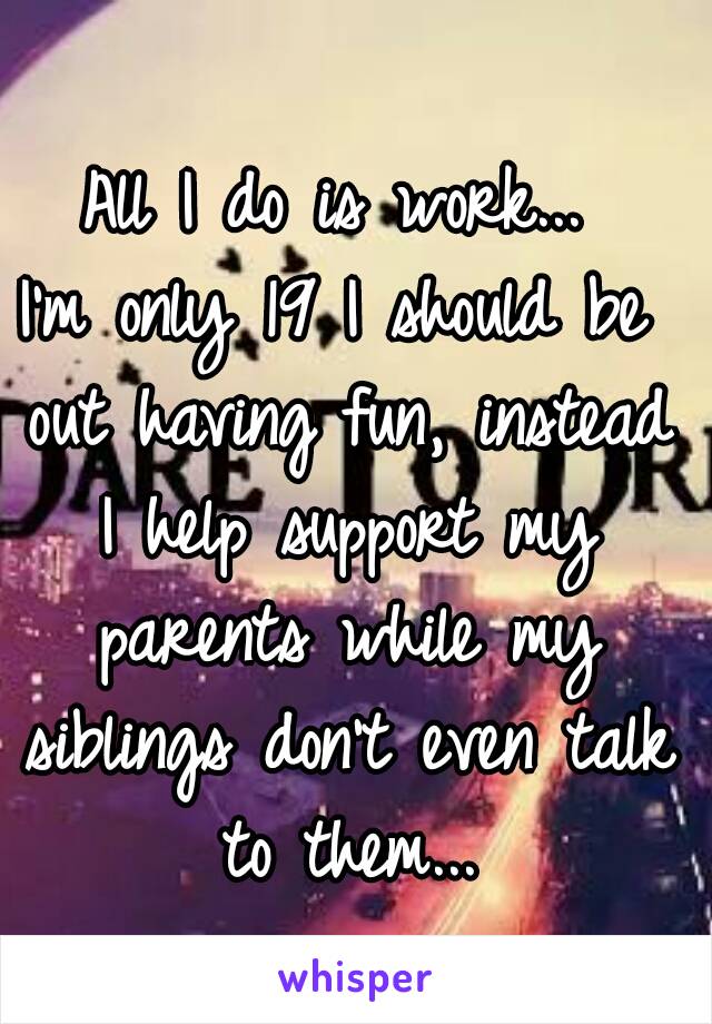 All I do is work...
I'm only 19 I should be out having fun, instead I help support my parents while my siblings don't even talk to them...