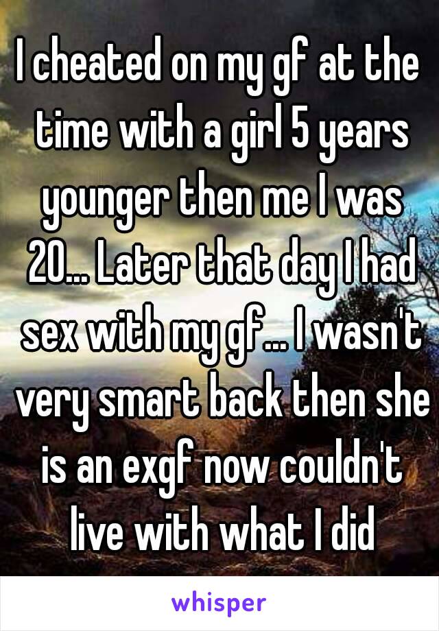 I cheated on my gf at the time with a girl 5 years younger then me I was 20... Later that day I had sex with my gf... I wasn't very smart back then she is an exgf now couldn't live with what I did