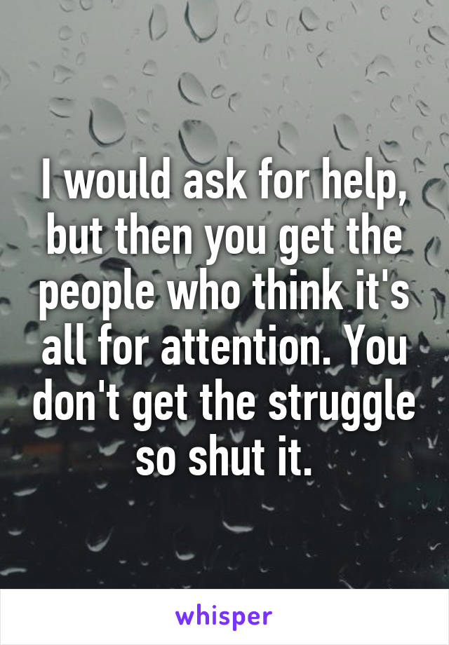 I would ask for help, but then you get the people who think it's all for attention. You don't get the struggle so shut it.